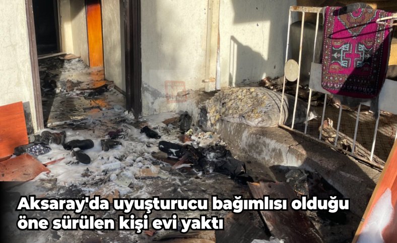 Aksaray'da uyuşturucu bağımlısı olduğu öne sürülen kişi evi yaktı